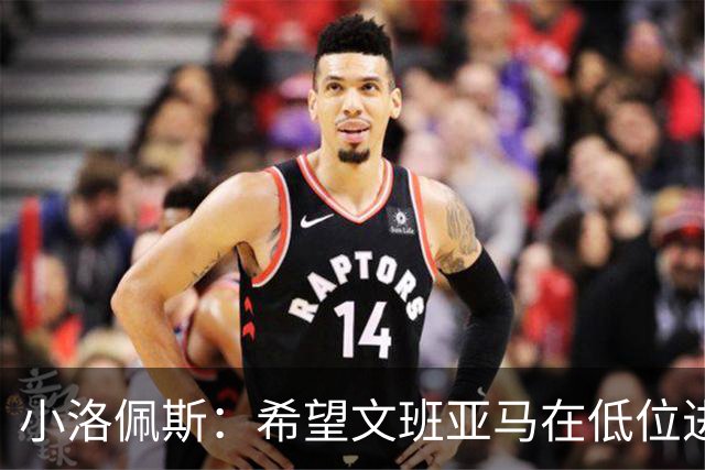 小洛佩斯：希望文班亚马在低位进攻上更加积极