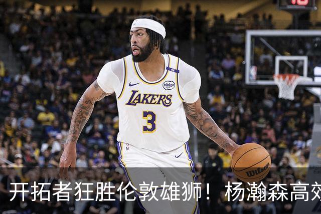开拓者狂胜伦敦雄狮！杨瀚森高效发威助球队夺冠